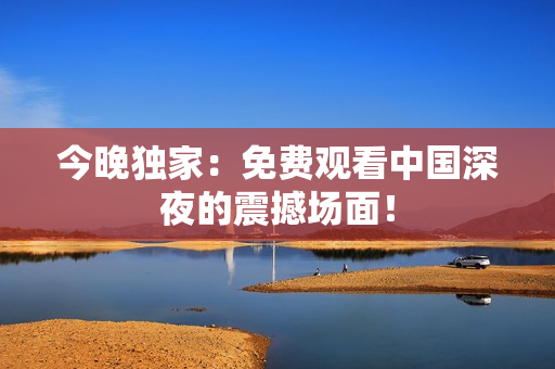 今晚独家：免费观看中国深夜的震撼场面！