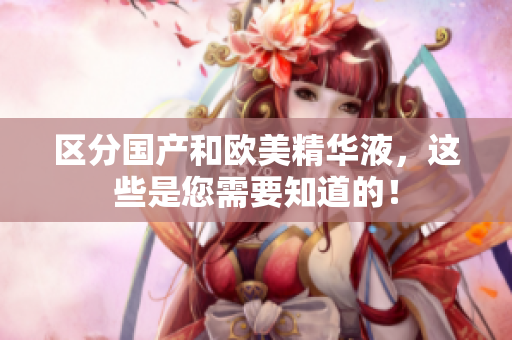 区分国产和欧美精华液，这些是您需要知道的！