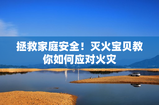 拯救家庭安全！灭火宝贝教你如何应对火灾