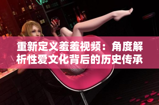 重新定义羞羞视频：角度解析性爱文化背后的历史传承与社会影响！