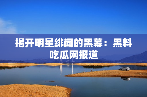揭开明星绯闻的黑幕：黑料吃瓜网报道