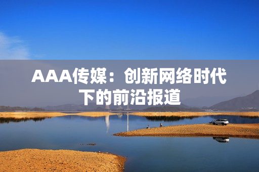 AAA传媒：创新网络时代下的前沿报道
