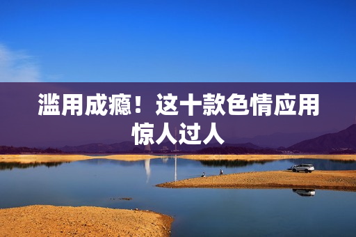 滥用成瘾！这十款色情应用惊人过人