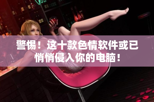 警惕！这十款色情软件或已悄悄侵入你的电脑！