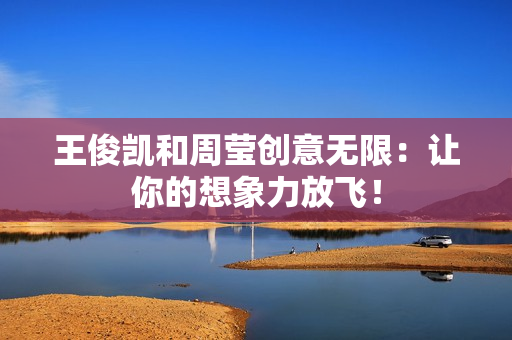 王俊凯和周莹创意无限：让你的想象力放飞！