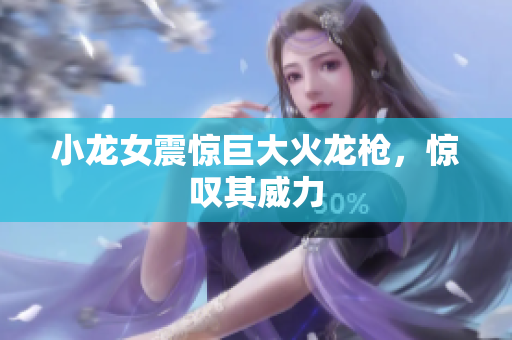 小龙女震惊巨大火龙枪，惊叹其威力