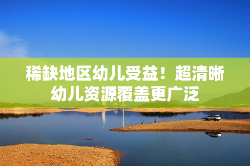 稀缺地区幼儿受益！超清晰幼儿资源覆盖更广泛