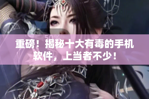 重磅！揭秘十大有毒的手机软件，上当者不少！