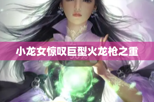 小龙女惊叹巨型火龙枪之重