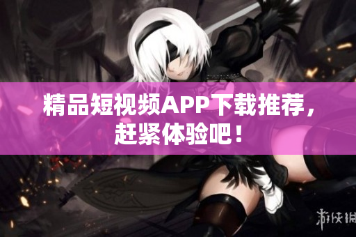精品短视频APP下载推荐，赶紧体验吧！