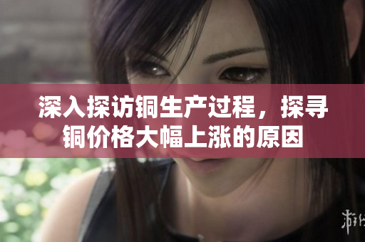 深入探访铜生产过程，探寻铜价格大幅上涨的原因