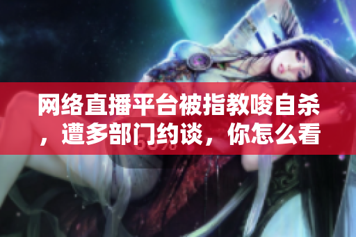 网络直播平台被指教唆自杀，遭多部门约谈，你怎么看？
