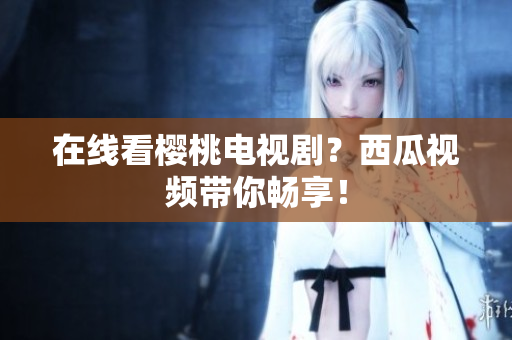 在线看樱桃电视剧？西瓜视频带你畅享！