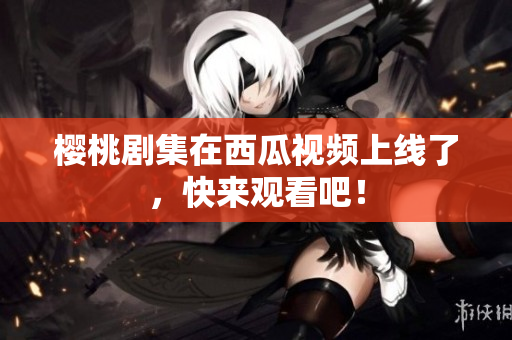 樱桃剧集在西瓜视频上线了，快来观看吧！