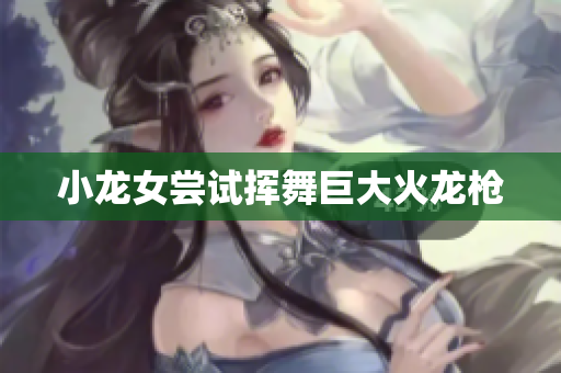 小龙女尝试挥舞巨大火龙枪