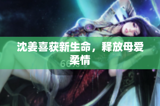 沈姜喜获新生命，释放母爱柔情