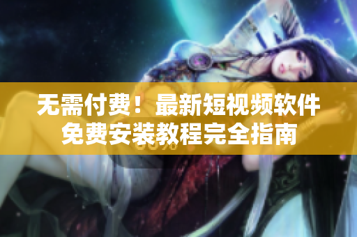 无需付费！最新短视频软件免费安装教程完全指南