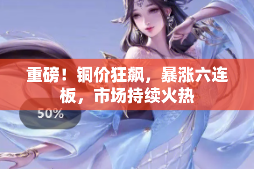 重磅！铜价狂飙，暴涨六连板，市场持续火热