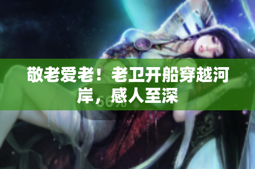 敬老爱老！老卫开船穿越河岸，感人至深