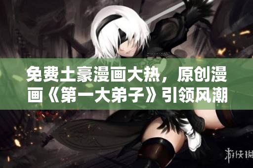 免费土豪漫画大热，原创漫画《第一大弟子》引领风潮
