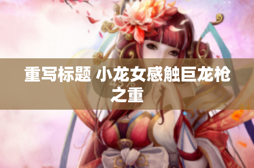 重写标题 小龙女感触巨龙枪之重
