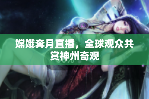 嫦娥奔月直播，全球观众共赏神州奇观