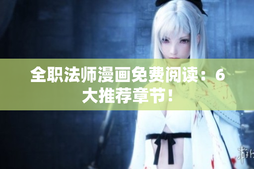 全职法师漫画免费阅读：6大推荐章节！
