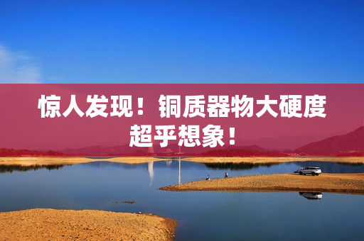 惊人发现！铜质器物大硬度超乎想象！