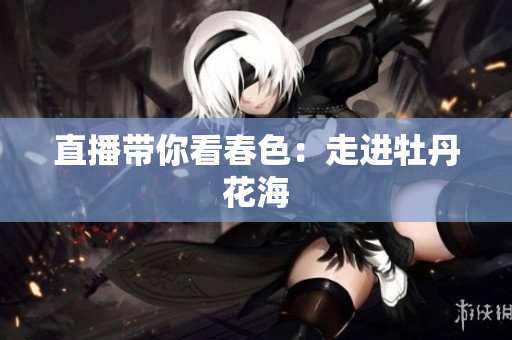 直播带你看春色：走进牡丹花海