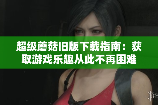 超级蘑菇旧版下载指南：获取游戏乐趣从此不再困难