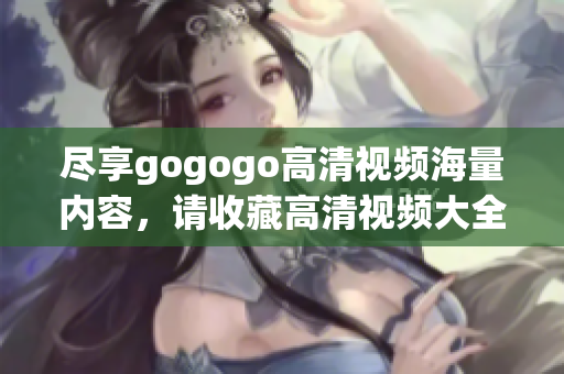 尽享gogogo高清视频海量内容，请收藏高清视频大全