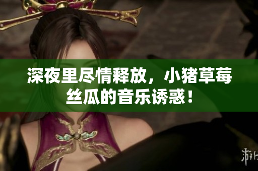 深夜里尽情释放，小猪草莓丝瓜的音乐诱惑！