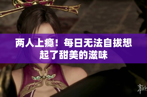 两人上瘾！每日无法自拔想起了甜美的滋味