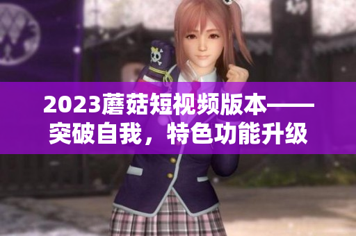 2023蘑菇短视频版本——突破自我，特色功能升级