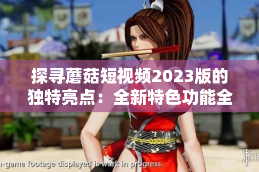探寻蘑菇短视频2023版的独特亮点：全新特色功能全解析！