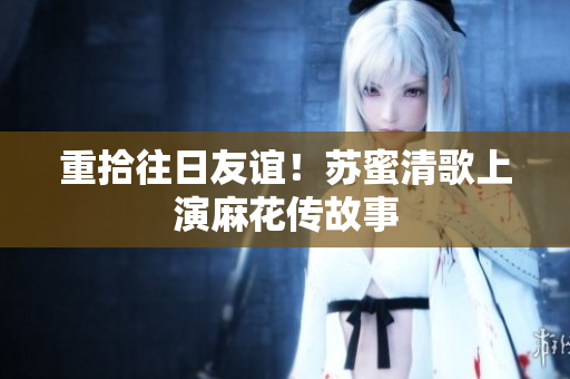 重拾往日友谊！苏蜜清歌上演麻花传故事