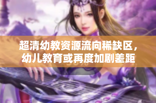 超清幼教资源流向稀缺区，幼儿教育或再度加剧差距