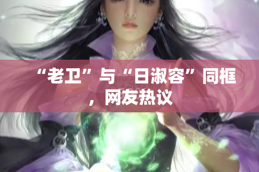 “老卫”与“日淑容”同框，网友热议