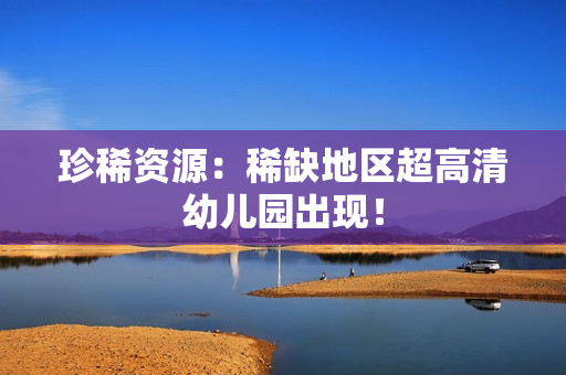 珍稀资源：稀缺地区超高清幼儿园出现！