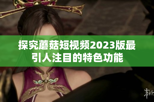 探究蘑菇短视频2023版最引人注目的特色功能