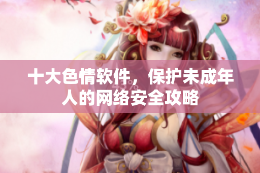 十大色情软件，保护未成年人的网络安全攻略