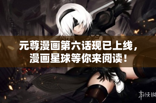 元尊漫画第六话现已上线，漫画星球等你来阅读！