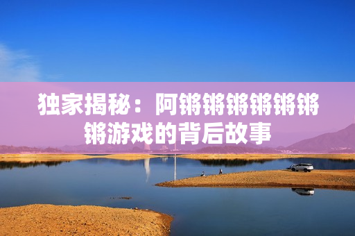 独家揭秘：阿锵锵锵锵锵锵锵游戏的背后故事