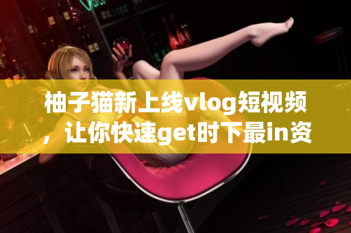 柚子猫新上线vlog短视频，让你快速get时下最in资讯