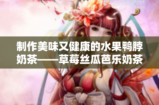 制作美味又健康的水果鸭脖奶茶——草莓丝瓜芭乐奶茶