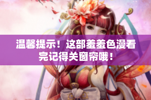温馨提示！这部羞羞色漫看完记得关窗帘哦！