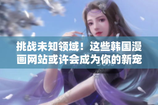 挑战未知领域！这些韩国漫画网站或许会成为你的新宠。