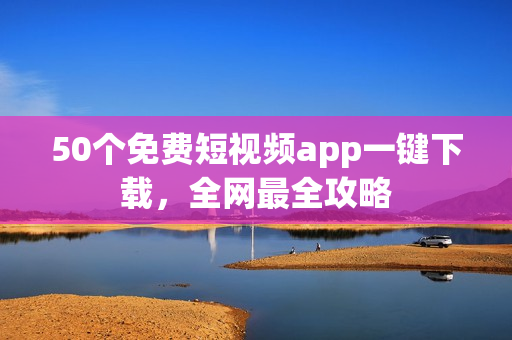 50个免费短视频app一键下载，全网最全攻略