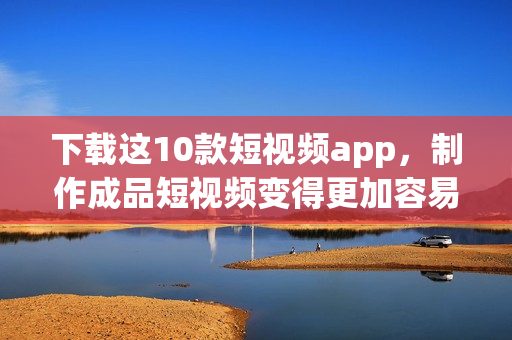 下载这10款短视频app，制作成品短视频变得更加容易