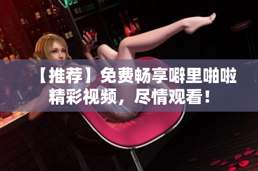【推荐】免费畅享噼里啪啦精彩视频，尽情观看！